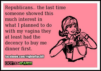 Woman to Republicans:  The last time anyone showed this much interest in my vagina, they had the decency to buy me dinner first.