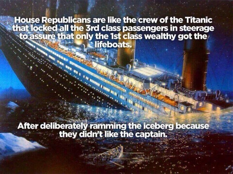 House Republicans are like the crew of the Titanic who locked third-class passengers in steerage so that only th 1st class wealthy got to the lifeboats . . . after dilberately ramming the iceberg because they didn't like the captain.