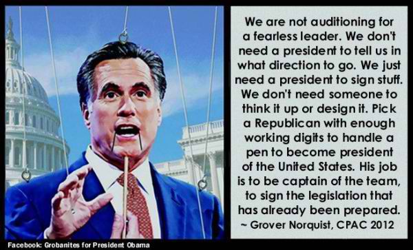 Quote from Grover Norquist:  We are not auditioning for a fearless leader.  We don't need a president to tell us in which direction to go.  We just need a president to sign stuff.  We don't need someone to think it up or design it.  Pick a president with enough working digits to handle a pen to become president of the United States.  His job is to be captain of the team, to sign legislation that has already been prepared.