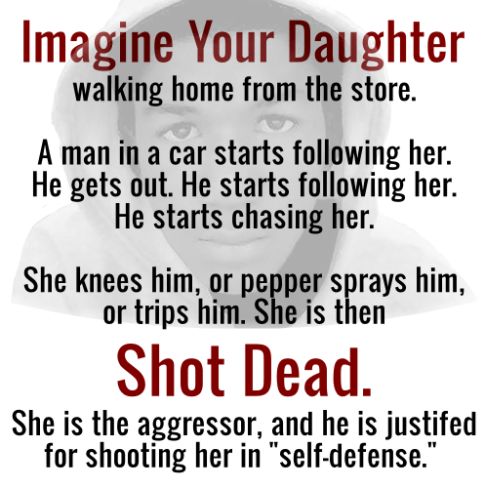 Imagine your daughter walking home from the store.  A man in a car starts following her.  He gets out.  He starts following her.  He starts chasing her.  She knees him or pepper sprays him or trips him.  She is then shote dead.  She is the aggressor and he is justified for shooting her in 